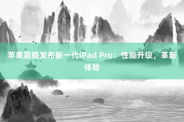 苹果震撼发布新一代iPad Pro：性能升级，革新体验